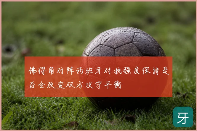 佛得角对阵西班牙对抗强度保持是否会改变双方攻守平衡